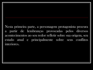 Nesta primeira parte, a personagem protagonista procura a partir de lembranças provocadas pelos diversos acontecimentos ao seu redor refletir sobre sua origem, seu estado atual e principalmente sobre seus conflitos interiores.  