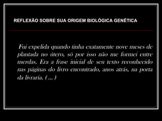 Fui expelida quando tinha exatamente nove meses de plantada no útero, só por isso não me formei entre merdas. Era a frase inicial de seu texto reconhecido nas páginas do livro encontrado, anos atrás, na porta da livraria. ( ... )   REFLEXÃO SOBRE SUA ORIGEM BIOLÓGICA GENÉTICA 