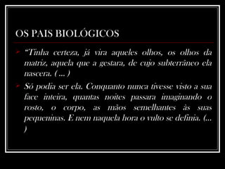 OS PAIS BIOLÓGICOS “ Tinha certeza, já vira aqueles olhos, os olhos da matriz, aquela que a gestara, de cujo subterrâneo ela nascera. ( ... ) Só podia ser ela. Conquanto nunca tivesse visto a sua face inteira, quantas noites passara imaginando o rosto, o corpo, as mãos semelhantes às suas pequeninas. E nem naquela hora o vulto se definia. (... )   