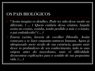 OS PAIS BIOLÓGICOS “ Assim imagina os detalhes. Pode ter sido desse modo ou diferente. ( ... ) Quem cuidaria dessa criatura, largada assim no cosmo, sozinha, tendo perdido a mãe e o irmão, o pai endoidecido? ( ... ) Estavia escrito, haveria de escolher Filosofia. Assim começara a se fazer enquanto natureza humana. Agora já ultrapassado meio século de sua existência, quanto mais desce às profundezes de seu conhecimento, indo às suas origens antes do nascedouro, mais vê dificuldade deencontrar explicações para o sentido de sua pequenina vida. ( ... )  