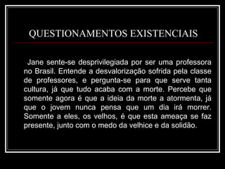QUESTIONAMENTOS EXISTENCIAIS Jane sente-se desprivilegiada por ser uma professora no Brasil. Entende a desvalorização sofrida pela classe de professores, e pergunta-se para que serve tanta cultura, já que tudo acaba com a morte. Percebe que somente agora é que a ideia da morte a atormenta, já que o jovem nunca pensa que um dia irá morrer. Somente a eles, os velhos, é que esta ameaça se faz presente, junto com o medo da velhice e da solidão. 