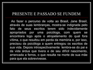 PRESENTE E PASSADO SE FUNDEM  Ao fazer o percurso de volta ao Brasil, Jane Brasil, através de suas lembranças, mostra-se indignada pelo fato de seus escritos terem sido indevidamente apropriados por uma psicóloga, com quem se encontrara logo após o atropelamento do qual fora vítima, o que resultou em perda da memória e, por isso, precisou da psicóloga a quem entregou os escritos de sua vida. Depois introspectivamente  lembra-se do pai e da vida árdua que tivera e de seu difícil nascimento, arrancada a ferros, o que resulta na morte de sua mãe para que ela sobrevivesse.  