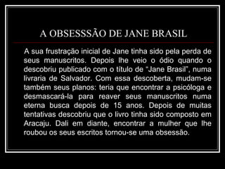 A OBSESSSÃO DE JANE BRASIL A sua frustração inicial de Jane tinha sido pela perda de seus manuscritos. Depois lhe veio o ódio quando o descobriu publicado com o título de “Jane Brasil”, numa livraria de Salvador. Com essa descoberta, mudam-se também seus planos: teria que encontrar a psicóloga e desmascará-la para reaver seus manuscritos numa eterna busca depois de 15 anos. Depois de muitas tentativas descobriu que o livro tinha sido composto em Aracaju. Dali em diante, encontrar a mulher que lhe roubou os seus escritos tornou-se uma obsessão. 