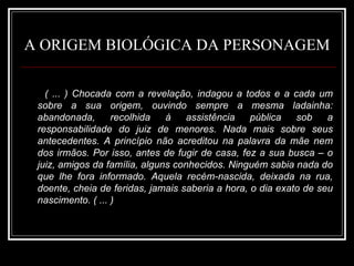 A ORIGEM BIOLÓGICA DA PERSONAGEM ( ... ) Chocada com a revelação, indagou a todos e a cada um sobre a sua origem, ouvindo sempre a mesma ladainha: abandonada, recolhida à assistência pública sob a responsabilidade do juiz de menores. Nada mais sobre seus antecedentes. A princípio não acreditou na palavra da mãe nem dos irmãos. Por isso, antes de fugir de casa, fez a sua busca – o juiz, amigos da família, alguns conhecidos. Ninguém sabia nada do que lhe fora informado. Aquela recém-nascida, deixada na rua, doente, cheia de feridas, jamais saberia a hora, o dia exato de seu nascimento. ( ... ) 