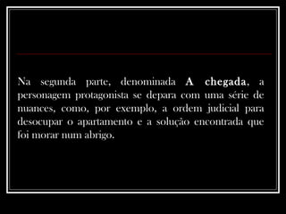 Na segunda parte, denominada  A chegada , a personagem protagonista se depara com uma série de nuances, como, por exemplo, a ordem judicial para desocupar o apartamento e a solução encontrada que foi morar num abrigo.  