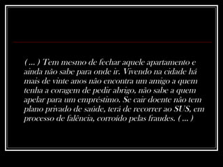 ( ... ) Tem mesmo de fechar aquele apartamento e ainda não sabe para onde ir. Vivendo na cidade há mais de vinte anos não encontra um amigo a quem tenha a coragem de pedir abrigo, não sabe a quem apelar para um empréstimo. Se cair doente não tem plano privado de saúde, terá de recorrer ao SUS, em processo de falência, corroído pelas fraudes. ( ... )  