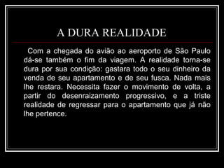 A DURA REALIDADE  Com a chegada do avião ao aeroporto de São Paulo dá-se também o fim da viagem. A realidade torna-se dura por sua condição: gastara todo o seu dinheiro da venda de seu apartamento e de seu fusca. Nada mais lhe restara. Necessita fazer o movimento de volta, a partir do desenraizamento progressivo, e a triste realidade de regressar para o apartamento que já não lhe pertence. 