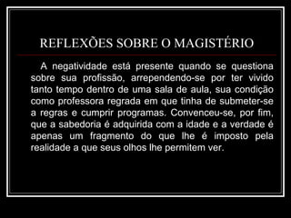 REFLEXÕES SOBRE O MAGISTÉRIO A negatividade está presente quando se questiona sobre sua profissão, arrependendo-se por ter vivido tanto tempo dentro de uma sala de aula, sua condição como professora regrada em que tinha de submeter-se a regras e cumprir programas. Convenceu-se, por fim, que a sabedoria é adquirida com a idade e a verdade é apenas um fragmento do que lhe é imposto pela realidade a que seus olhos lhe permitem ver.  