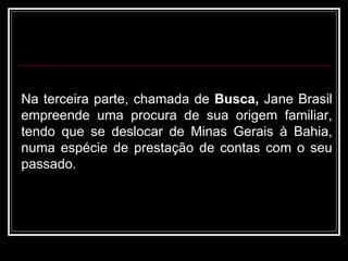 Na terceira parte, chamada de  Busca,  Jane Brasil empreende uma procura de sua origem familiar, tendo que se deslocar de Minas Gerais à Bahia, numa espécie de prestação de contas com o seu passado.  