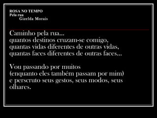 ROSA NO TEMPO Pela rua   Gizelda Morais   Caminho pela rua...  quantos destinos cruzam-se comigo,  quantas vidas diferentes de outras vidas,  quantas faces diferentes de outras faces...  Vou passando por muitos  (enquanto eles também passam por mim)  e perscruto seus gestos, seus modos, seus olhares.   