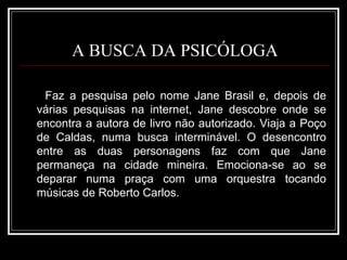 A BUSCA DA PSICÓLOGA Faz a pesquisa pelo nome Jane Brasil e, depois de várias pesquisas na internet, Jane descobre onde se encontra a autora de livro não autorizado. Viaja a Poço de Caldas, numa busca interminável. O desencontro entre as duas personagens faz com que Jane permaneça na cidade mineira. Emociona-se ao se deparar numa praça com uma orquestra tocando músicas de Roberto Carlos. 