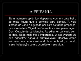 A EPIFANIA Num momento epifânico, depara-se com um cavalheiro de triste figura que a convida para dançar. A veia literária de Jane é aguçada por esta estranha presença, que a remete a Miguel de Cervantes e sua personagem Dom Quixote de La Mancha. Acredita ter dançado com os dois. Nada mais lhe é importante.  O que importa se não encontrar agora a trambiqueira?  Resolve então escrever uma carta a autora do livro publicado, expondo a sua indignação com o ocorrido em sua vida.  