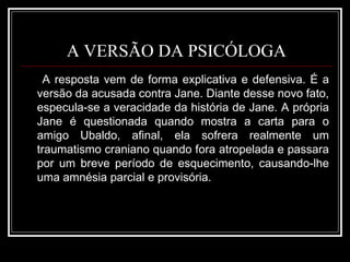 A VERSÃO DA PSICÓLOGA A resposta vem de forma explicativa e defensiva. É a versão da acusada contra Jane. Diante desse novo fato, especula-se a veracidade da história de Jane. A própria Jane é questionada quando mostra a carta para o amigo Ubaldo, afinal, ela sofrera realmente um traumatismo craniano quando fora atropelada e passara por um breve período de esquecimento, causando-lhe uma amnésia parcial e provisória. 