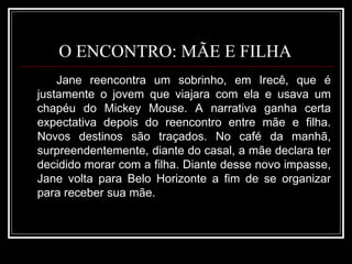 O ENCONTRO: MÃE E FILHA  Jane reencontra um sobrinho, em Irecê, que é justamente o jovem que viajara com ela e usava um chapéu do Mickey Mouse. A narrativa ganha certa expectativa depois do reencontro entre mãe e filha. Novos destinos são traçados. No café da manhã, surpreendentemente, diante do casal, a mãe declara ter decidido morar com a filha. Diante desse novo impasse, Jane volta para Belo Horizonte a fim de se organizar para receber sua mãe. 