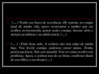 ( ... ) Venho em busca de reavaliação. De repente, no estágio atual de minha vida, quero reencontrar a mulher que me acolheu recém-nascida, gastou noites comigo, deu-me afeto e atenção na infância e na adolescência. ( ... )   ( ... ) –Tudo bem, mãe. A senhora não tem culpa de minha fuga. Vou levá-la comigo, podemos morar juntas. Tenha, porém paciência. Não será amanhã. Vou ver como resolvo este problema. Agora, a senhora tem de ser firme, confirmar diante de seus filhos o seu desejo.( ... ) 