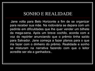 SONHO E REALIDADE Jane volta para Belo Horizonte a fim de se organizar para receber sua mãe. Na rodoviária se depara com um pedinte em dificuldades que lhe quer vender um bilhete da mega-sena. Após um breve cochilo, acorda com a voz do repórter anunciando que o prêmio tinha saído para Salvador. Jane começa a fazer planos para o que iria fazer com o dinheiro do prêmio. Realidade e sonho se misturam na narrativa fazendo com que o leitor acredite ser ela a ganhadora.. 