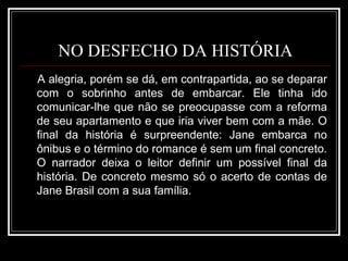NO DESFECHO DA HISTÓRIA A alegria, porém se dá, em contrapartida, ao se deparar com o sobrinho antes de embarcar. Ele tinha ido comunicar-lhe que não se preocupasse com a reforma de seu apartamento e que iria viver bem com a mãe. O final da história é surpreendente: Jane embarca no ônibus e o término do romance é sem um final concreto. O narrador deixa o leitor definir um possível final da história. De concreto mesmo só o acerto de contas de Jane Brasil com a sua família. 