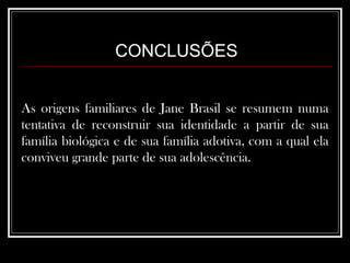 CONCLUSÕES As origens familiares de Jane Brasil se resumem numa tentativa de reconstruir sua identidade a partir de sua família biológica e de sua família adotiva, com a qual ela conviveu grande parte de sua adolescência.  