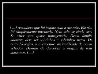 ( ... ) reconhece que foi ingrata com a sua mãe. Ela não foi simplesmente inventada. Nem sabe se ainda vive. Se viver será quase nonagenária. Dessa família adotante deve ter sobrinhos e sobrinhos netos. Da outra biológica, convenceu-se  da inutilidade de novos achados. Desistiu de descobrir a origem de seus atavismos. ( ... ) 