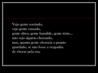 Vejo gente sorrindo,  vejo gente cansada,  gente altiva, gente humilde, gente triste...  não vejo alguém chorando,  mas, quanta gente choraria o pranto  guardado, se não fosse a vergonha  de chorar pela rua.  