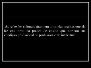 As reflexões culturais giram em torno das análises que ela faz em torno da prática de ensino que norteou sua condição profissional de professora e de intelectual.  