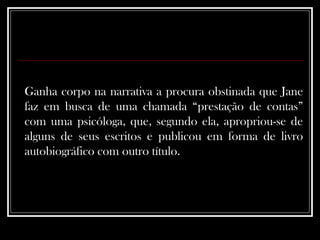 Ganha corpo na narrativa a procura obstinada que Jane faz em busca de uma chamada “prestação de contas” com uma psicóloga, que, segundo ela, apropriou-se de alguns de seus escritos e publicou em forma de livro autobiográfico com outro título.  