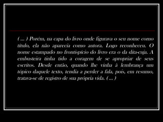( ... ) Porém, na capa do livro onde figurava o seu nome como título, ela não aparecia como autora. Logo reconheceu. O nome estampado no frontispício do livro era o da dita-cuja. A embusteira tinha tido a coragem de se apropriar de seus escritos. Desde então, quando lhe vinha à lembrança um tópico daquele texto, tendia a perder a fala, pois, em resumo, tratava-se de registro de sua própria vida. ( ... )   