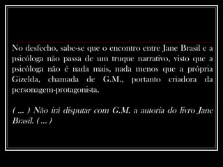 No desfecho, sabe-se que o encontro entre Jane Brasil e a psicóloga não passa de um truque narrativo, visto que a psicóloga não é nada mais, nada menos que a própria Gizelda, chamada de G.M., portanto criadora da personagem-protagonista.  ( ... ) Não irá disputar com G.M. a autoria do livro Jane Brasil. ( ... ) 