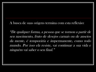 A busca de suas origens termina com esta reflexão:  “ De qualquer forma, a pessoa que se tornou a partir de seu nascimento, fruto de desejos carnais ou de anseios da mente, é temporária e impermanente, como todo mundo. Por isso ela resiste, vai continuar a sua vida e ninguém vai saber o seu final.”   