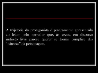 A trajetória da protagonista é praticamente apresentada ao leitor pelo narrador que, às vezes, em discurso indireto livre parece querer se tornar cúmplice das “náuseas” da personagem.   