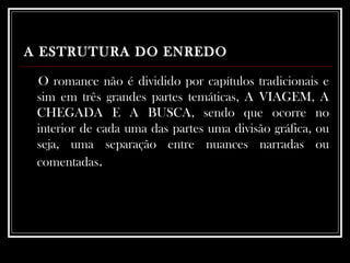 A ESTRUTURA DO ENREDO   O romance não é dividido por capítulos tradicionais e sim em três grandes partes temáticas, A VIAGEM, A CHEGADA E A BUSCA, sendo que ocorre no interior de cada uma das partes uma divisão gráfica, ou seja, uma separação entre nuances narradas ou comentadas .  