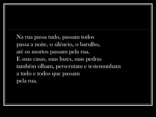 Na rua passa tudo, passam todos  passa a noite, o silêncio, o barulho,  até os mortos passam pela rua.  E suas casas, suas luzes, suas pedras  também olham, perscrutam e testemunham  a tudo e todos que passam  pela rua. 