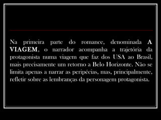 Na primeira parte do romance, denominada  A VIAGEM , o narrador acompanha a trajetória da protagonista numa viagem que faz dos USA ao Brasil, mais precisamente um retorno a Belo Horizonte. Não se limita apenas a narrar as peripécias, mas, principalmente, refletir sobre as lembranças da personagem protagonista.  