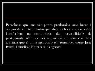 Percebe-se que nas três partes predomina uma busca à origem de acontecimentos que, de uma forma ou de outra, interferiram na estruturação da personalidade da protagonista, além de ser a essência de seus conflitos, temática que já tinha aparecido em romances como Jane Brasil, Ibiradiô e Preparem os agogôs.  
