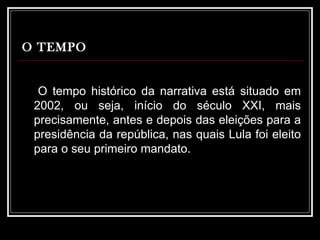 O TEMPO   O tempo histórico da narrativa está situado em 2002, ou seja, início do século XXI, mais precisamente, antes e depois das eleições para a presidência da república, nas quais Lula foi eleito para o seu primeiro mandato. 