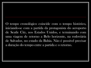 O tempo cronológico coincide com o tempo histórico, iniciando-se com a partida da protagonista do aeroporto de Seatle City, nos Estados Unidos, e terminando com uma viagem de retorno a Belo horizonte, na rodoviária de Salvador, no estado da Bahia. Não é possível precisar a duração do tempo entre a partida e o retorno.  