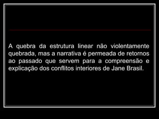 A quebra da estrutura linear não violentamente quebrada, mas a narrativa é permeada de retornos ao passado que servem para a compreensão e explicação dos conflitos interiores de Jane Brasil.  