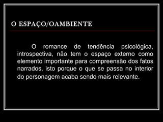 O ESPAÇO/OAMBIENTE   O romance de tendência psicológica, introspectiva, não tem o espaço externo como elemento importante para compreensão dos fatos narrados, isto porque o que se passa no interior do personagem acaba sendo mais relevante.   