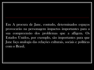Em A procura de Jane, contudo, determinados espaços provocarão na personagem impactos importantes para a sua compreensão dos problemas que a afligem. Os Estados Unidos, por exemplo, são importantes para que Jane faça analogia das relações culturais, sociais e políticas com o Brasil. 