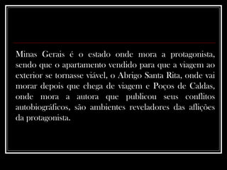 Minas Gerais é o estado onde mora a protagonista, sendo que o apartamento vendido para que a viagem ao exterior se tornasse viável, o Abrigo Santa Rita, onde vai morar depois que chega de viagem e Poços de Caldas, onde mora a autora que publicou seus conflitos autobiográficos, são ambientes reveladores das aflições da protagonista.  