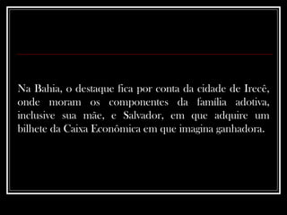 Na Bahia, o destaque fica por conta da cidade de Irecê, onde moram os componentes da família adotiva, inclusive sua mãe, e Salvador, em que adquire um bilhete da Caixa Econômica em que imagina ganhadora.  