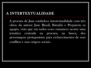 A INTERTEXTUALIDADE   A procura de Jane estabelece intertextualidade com três obras da autora: Jane Brasil, Ibiradiô e Preparem os agogôs, visto que em todos esses romances ocorre uma temática centrada na procura, na busca, dos personagens protagonistas para esclarecimentos de seus conflitos e suas origens sociais.   