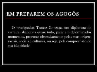 EM PREPAREM OS AGOGÔS O protagonista Tomaz Gonzaga, um diplomata de carreira, abandona quase tudo, para, em determinados momentos, procurar obsessivamente pelas suas origens raciais, sociais e culturais, ou seja, pela compreensão de sua identidade. 