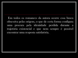 Em todos os romances da autora ocorre essa busca obsessiva pelas origens, o que de certa forma configura uma procura pela identidade perdida durante a trajetória existencial e que nem sempre é possível encontrar uma resposta satisfatória.  