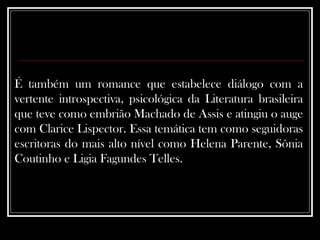 É também um romance que estabelece diálogo com a vertente introspectiva, psicológica da Literatura brasileira que teve como embrião Machado de Assis e atingiu o auge com Clarice Lispector. Essa temática tem como seguidoras escritoras do mais alto nível como Helena Parente, Sônia Coutinho e Ligia Fagundes Telles.  