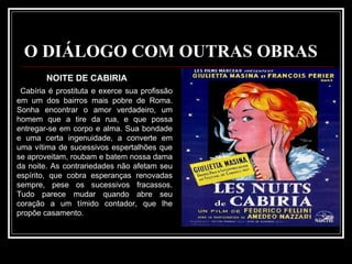 O DIÁLOGO COM OUTRAS OBRAS NOITE DE CABIRIA  Cabíria é prostituta e exerce sua profissão em um dos bairros mais pobre de Roma. Sonha encontrar o amor verdadeiro, um homem que a tire da rua, e que possa entregar-se em corpo e alma. Sua bondade e uma certa ingenuidade, a converte em uma vítima de sucessivos espertalhões que se aproveitam, roubam e batem nossa dama da noite. As contrariedades não afetam seu espírito, que cobra esperanças renovadas sempre, pese os sucessivos fracassos. Tudo parece mudar quando abre seu coração a um tímido contador, que lhe propõe casamento. 
