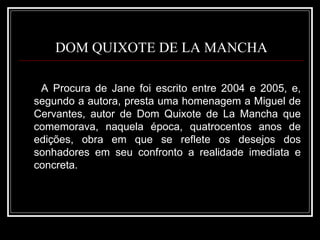 DOM QUIXOTE DE LA MANCHA A Procura de Jane foi escrito entre 2004 e 2005, e, segundo a autora, presta uma homenagem a Miguel de Cervantes, autor de Dom Quixote de La Mancha que comemorava, naquela época, quatrocentos anos de edições, obra em que se reflete os desejos dos sonhadores em seu confronto a realidade imediata e concreta.  