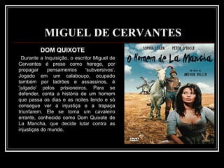 MIGUEL DE CERVANTES DOM QUIXOTE Durante a Inquisição, o escritor Miguel de Cervantes é preso como herege, por propagar pensamentos 'subversivos'. Jogado em um calabouço, ocupado também por ladrões e assassinos, é 'julgado' pelos prisioneiros. Para se defender, conta a história de um homem que passa os dias e as noites lendo e só consegue ver a injustiça e a trapaça triunfarem. Ele se torna um cavaleiro errante, conhecido como Dom Quixote de La Mancha, que decide lutar contra as injustiças do mundo. 