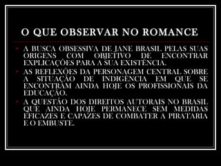 O QUE OBSERVAR NO ROMANCE   A BUSCA OBSESSIVA DE JANE BRASIL PELAS SUAS ORIGENS COM OBJETIVO DE ENCONTRAR EXPLICAÇÕES PARA A SUA EXISTÊNCIA. AS REFLEXÕES DA PERSONAGEM CENTRAL SOBRE A SITUAÇÃO DE INDIGÊNCIA EM QUE SE ENCONTRAM AINDA HOJE OS PROFISSIONAIS DA EDUCAÇÃO. A QUESTÃO DOS DIREITOS AUTORAIS NO BRASIL QUE AINDA HOJE PERMANECE SEM MEDIDAS EFICAZES E CAPAZES DE COMBATER A PIRATARIA E O EMBUSTE. 