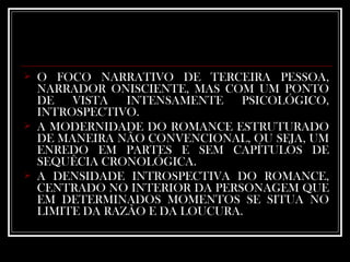 O FOCO NARRATIVO DE TERCEIRA PESSOA, NARRADOR ONISCIENTE, MAS COM UM PONTO DE VISTA INTENSAMENTE PSICOLÓGICO, INTROSPECTIVO. A MODERNIDADE DO ROMANCE ESTRUTURADO DE MANEIRA NÃO CONVENCIONAL, OU SEJA, UM ENREDO EM PARTES E SEM CAPÍTULOS DE SEQUÊCIA CRONOLÓGICA.  A DENSIDADE INTROSPECTIVA DO ROMANCE, CENTRADO NO INTERIOR DA PERSONAGEM QUE EM DETERMINADOS MOMENTOS SE SITUA NO LIMITE DA RAZÃO E DA LOUCURA.  